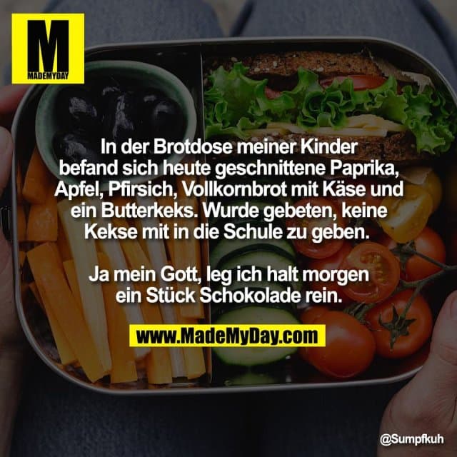 In der Brotdose meiner Kinder
befand sich heute geschnittene Paprika,
Apfel, Pfirsich, Vollkornbrot mit Käse und
ein Butterkeks. Wurde gebeten, keine
Kekse mit in die Schule zu geben.
Ja mein Gott, leg ich halt morgen
ein Stück Schokolade rein. - Inspiration, Zitate & Sprüche | MadeMyDay | Jetzt entdecken & teilen In der Brotdose meiner Kinder
befand sich heute geschnittene Paprika,
Apfel, Pfirsich, Vollkornbrot mit Käse und
ein Butterkeks. Wurde gebeten, keine
Kekse mit in die Schule zu geben.
Ja mein Gott, leg ich halt morgen
ein Stück Schokolade rein. - Inspirierendes Zitat mit Bild
