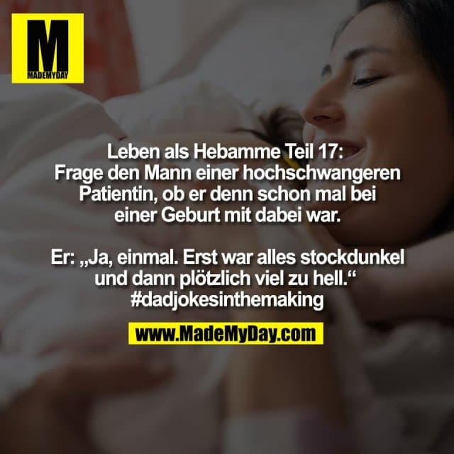 Leben als Hebamme Teil 17:
Frage den Mann einer hochschwangeren
Patientin, ob er denn schon mal bei
einer Geburt mit dabei war.
Er: „Ja, einmal. Erst war alles stockdunkel
und dann plötzlich viel zu hell.“
#dadjokesinthemaking - Inspiration, Zitate & Sprüche | MadeMyDay | Jetzt entdecken & teilen Leben als Hebamme Teil 17:
Frage den Mann einer hochschwangeren
Patientin, ob er denn schon mal bei
einer Geburt mit dabei war.
Er: „Ja, einmal. Erst war alles stockdunkel
und dann plötzlich viel zu hell.“
#dadjokesinthemaking - Inspirierendes Zitat mit Bild