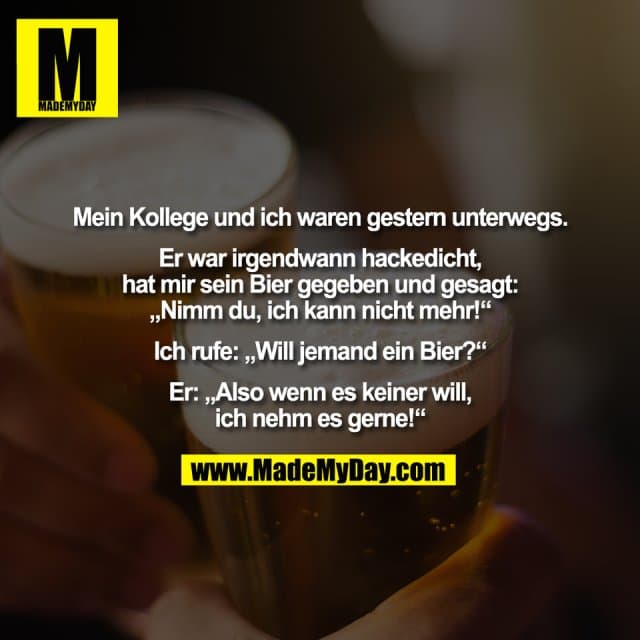 Mein Kollege und ich waren gestern unterwegs.
Er war irgendwann hackedicht,
hat mir sein Bier gegeben und gesagt:
„Nimm du, ich kann nicht mehr!“
Ich rufe: „Will jemand ein Bier?“
Er: „Also wenn es keiner will,
ich nehm es gerne!“ - Inspiration, Zitate & Sprüche | MadeMyDay | Jetzt entdecken & teilen Mein Kollege und ich waren gestern unterwegs.
Er war irgendwann hackedicht,
hat mir sein Bier gegeben und gesagt:
„Nimm du, ich kann nicht mehr!“
Ich rufe: „Will jemand ein Bier?“
Er: „Also wenn es keiner will,
ich nehm es gerne!“ - Inspirierendes Zitat mit Bild