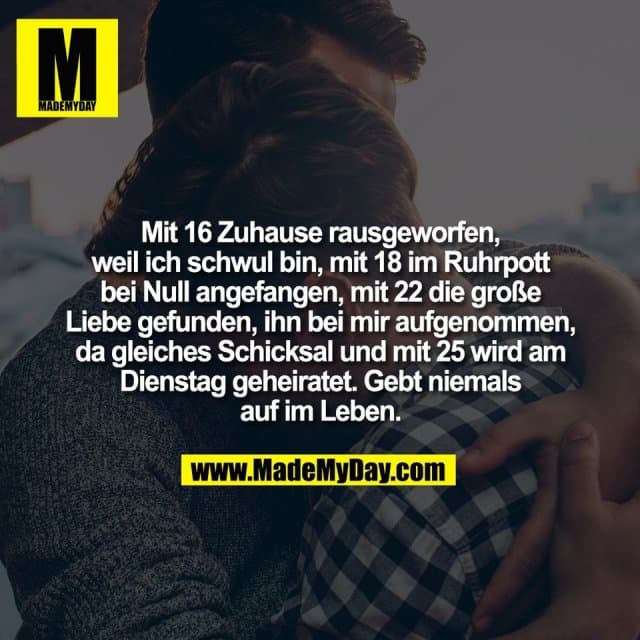 Mit 16 Zuhause rausgeworfen,
weil ich schwul bin, mit 18 im Ruhrpott
bei Null angefangen, mit 22 die große
Liebe gefunden, ihn bei mir aufgenommen,
da gleiches Schicksal und mit 25 wird am
Dienstag geheiratet. Gebt niemals
auf im Leben. - Inspiration, Zitate & Sprüche | MadeMyDay | Jetzt entdecken & teilen Mit 16 Zuhause rausgeworfen,
weil ich schwul bin, mit 18 im Ruhrpott
bei Null angefangen, mit 22 die große
Liebe gefunden, ihn bei mir aufgenommen,
da gleiches Schicksal und mit 25 wird am
Dienstag geheiratet. Gebt niemals
auf im Leben. - Inspirierendes Zitat mit Bild