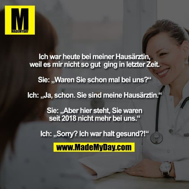 Ich war heute bei meiner Hausärztin,
weil es mir nicht so gut ging in letzter Zeit.
Sie: „Waren Sie schon mal bei uns?“
Ich: „Ja, schon. Sie sind meine Hausärztin.“
Sie: „Aber hier steht, Sie waren
seit 2018 nicht mehr bei uns.“
Ich: „Sorry? Ich war halt gesund?!“ - Inspiration, Zitate & Sprüche | MadeMyDay | Jetzt entdecken & teilen Ich war heute bei meiner Hausärztin,
weil es mir nicht so gut ging in letzter Zeit.
Sie: „Waren Sie schon mal bei uns?“
Ich: „Ja, schon. Sie sind meine Hausärztin.“
Sie: „Aber hier steht, Sie waren
seit 2018 nicht mehr bei uns.“
Ich: „Sorry? Ich war halt gesund?!“ - Inspirierendes Zitat mit Bild