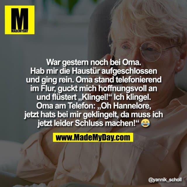 War gestern noch bei Oma.
Hab mir die Haustür aufgeschlossen
und ging rein. Oma stand telefonierend
im Flur, guckt mich hoffnungsvoll an
und flüstert „Klingel!“ Ich klingel.
Oma am Telefon: „Oh Hannelore,
jetzt hats bei mir geklingelt, da muss ich
jetzt leider Schluss machen!“ 😂 - Inspiration, Zitate & Sprüche | MadeMyDay | Jetzt entdecken & teilen War gestern noch bei Oma.
Hab mir die Haustür aufgeschlossen
und ging rein. Oma stand telefonierend
im Flur, guckt mich hoffnungsvoll an
und flüstert „Klingel!“ Ich klingel.
Oma am Telefon: „Oh Hannelore,
jetzt hats bei mir geklingelt, da muss ich
jetzt leider Schluss machen!“ 😂 - Inspirierendes Zitat mit Bild