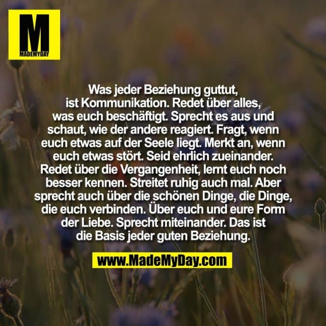 Was jeder Beziehung guttut,
ist Kommunikation. Redet über alles,
was euch beschäftigt. Sprecht es aus und
schaut, wie der andere reagiert. Fragt, wenn
euch etwas auf der Seele liegt. Merkt an, wenn
euch etwas stört. Seid ehrlich zueinander.
Redet über die Vergangenheit, lernt euch noch
besser kennen. Streitet ruhig auch mal. Aber
sprecht auch über die schönen Dinge, die Dinge,
die euch verbinden. Über euch und eure Form
der Liebe. Sprecht miteinander. Das ist
die Basis jeder guten Beziehung. - Inspiration, Zitate & Sprüche | MadeMyDay | Jetzt entdecken & teilen Was jeder Beziehung guttut,
ist Kommunikation. Redet über alles,
was euch beschäftigt. Sprecht es aus und
schaut, wie der andere reagiert. Fragt, wenn
euch etwas auf der Seele liegt. Merkt an, wenn
euch etwas stört. Seid ehrlich zueinander.
Redet über die Vergangenheit, lernt euch noch
besser kennen. Streitet ruhig auch mal. Aber
sprecht auch über die schönen Dinge, die Dinge,
die euch verbinden. Über euch und eure Form
der Liebe. Sprecht miteinander. Das ist
die Basis jeder guten Beziehung. - Inspirierendes Zitat mit Bild