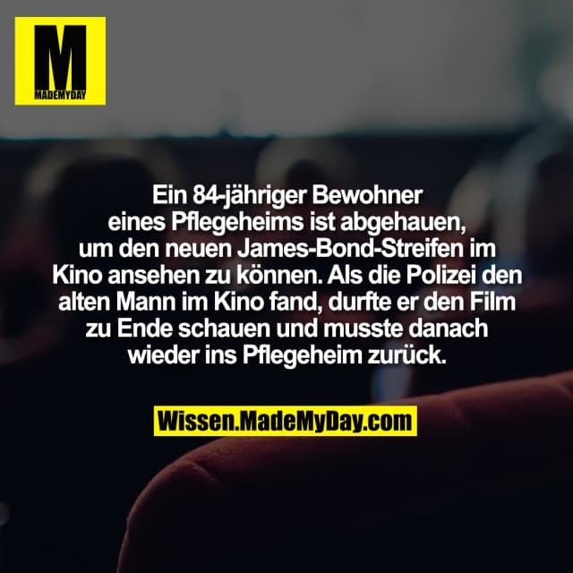 Ein 84-jähriger Bewohner eines Pflegeheims ist abgehauen, um den neuen James-Bond-Streifen im Kino ansehen zu können. Als die Polizei den alten Mann im Kino fand, durfte er den Film zu Ende schauen und musste danach wieder ins Pflegeheim zurück. - Inspiration, Zitate & Sprüche | MadeMyDay | Jetzt entdecken & teilen Ein 84-jähriger Bewohner eines Pflegeheims ist abgehauen, um den neuen James-Bond-Streifen im Kino ansehen zu können. Als die Polizei den alten Mann im Kino fand, durfte er den Film zu Ende schauen und musste danach wieder ins Pflegeheim zurück. - Inspirierendes Zitat mit Bild