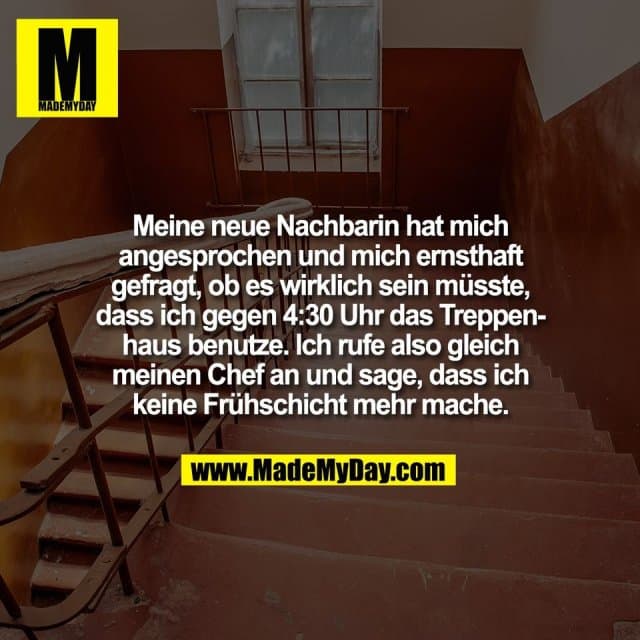 Meine neue Nachbarin hat mich
angesprochen und mich ernsthaft
gefragt, ob es wirklich sein müsste,
dass ich gegen 4:30 Uhr das Treppen-
haus benutze. Ich rufe also gleich
meinen Chef an und sage, dass ich
keine Frühschicht mehr mache. - Inspiration, Zitate & Sprüche | MadeMyDay | Jetzt entdecken & teilen Meine neue Nachbarin hat mich
angesprochen und mich ernsthaft
gefragt, ob es wirklich sein müsste,
dass ich gegen 4:30 Uhr das Treppen-
haus benutze. Ich rufe also gleich
meinen Chef an und sage, dass ich
keine Frühschicht mehr mache. - Inspirierendes Zitat mit Bild