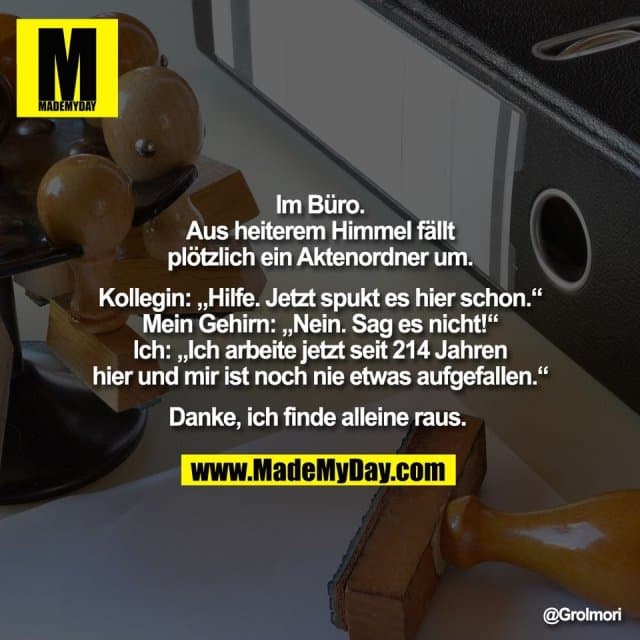 Im Büro.
Aus heiterem Himmel fällt
plötzlich ein Aktenordner um.
Kollegin: „Hilfe. Jetzt spukt es hier schon.“
Mein Gehirn: „Nein. Sag es nicht!“
Ich: „Ich arbeite jetzt seit 214 Jahren
hier und mir ist noch nie etwas aufgefallen.“
Danke, ich finde alleine raus. - Inspiration, Zitate & Sprüche | MadeMyDay | Jetzt entdecken & teilen Im Büro.
Aus heiterem Himmel fällt
plötzlich ein Aktenordner um.
Kollegin: „Hilfe. Jetzt spukt es hier schon.“
Mein Gehirn: „Nein. Sag es nicht!“
Ich: „Ich arbeite jetzt seit 214 Jahren
hier und mir ist noch nie etwas aufgefallen.“
Danke, ich finde alleine raus. - Inspirierendes Zitat mit Bild