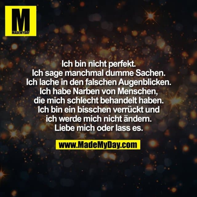 Ich bin nicht perfekt.
Ich sage manchmal dumme Sachen.
Ich lache in den falschen Augenblicken.
Ich habe Narben von Menschen,
die mich schlecht behandelt haben.
Ich bin ein bisschen verrückt und
ich werde mich nicht ändern.
Liebe mich oder lass es. - Inspiration, Zitate & Sprüche | MadeMyDay | Jetzt entdecken & teilen Ich bin nicht perfekt.
Ich sage manchmal dumme Sachen.
Ich lache in den falschen Augenblicken.
Ich habe Narben von Menschen,
die mich schlecht behandelt haben.
Ich bin ein bisschen verrückt und
ich werde mich nicht ändern.
Liebe mich oder lass es. - Inspirierendes Zitat mit Bild