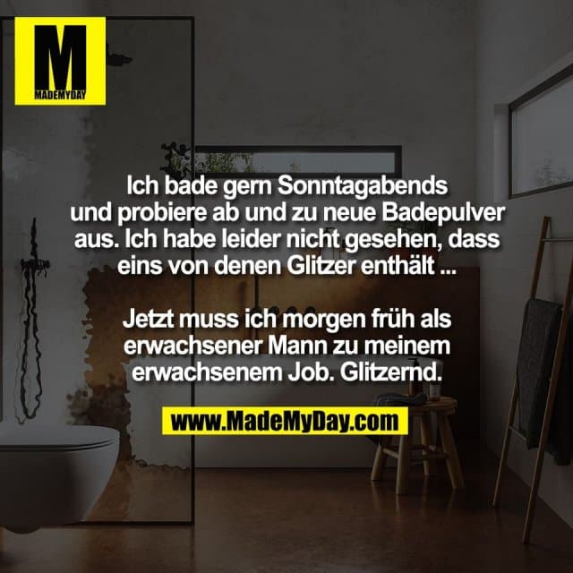 Ich bade gern Sonntagabends
und probiere ab und zu neue Badepulver
aus. Ich habe leider nicht gesehen, dass
eins von denen Glitzer enthält ...
Jetzt muss ich morgen früh als
erwachsener Mann zu meinem
erwachsenem Job. Glitzernd. - Inspiration, Zitate & Sprüche | MadeMyDay | Jetzt entdecken & teilen Ich bade gern Sonntagabends
und probiere ab und zu neue Badepulver
aus. Ich habe leider nicht gesehen, dass
eins von denen Glitzer enthält ...
Jetzt muss ich morgen früh als
erwachsener Mann zu meinem
erwachsenem Job. Glitzernd. - Inspirierendes Zitat mit Bild