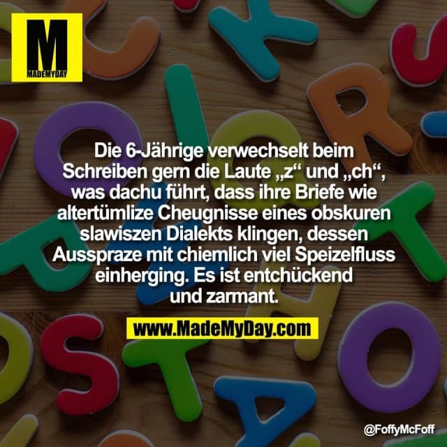 Die 6-Jährige verwechselt beim
Schreiben gern die Laute „z“ und „ch“,
was dachu führt, dass ihre Briefe wie
altertümlize Cheugnisse eines obskuren
slawiszen Dialekts klingen, dessen
Ausspraze mit chiemlich viel Speizelfluss
einherging. Es ist entchückend
und zarmant. - Inspiration, Zitate & Sprüche | MadeMyDay | Jetzt entdecken & teilen Die 6-Jährige verwechselt beim
Schreiben gern die Laute „z“ und „ch“,
was dachu führt, dass ihre Briefe wie
altertümlize Cheugnisse eines obskuren
slawiszen Dialekts klingen, dessen
Ausspraze mit chiemlich viel Speizelfluss
einherging. Es ist entchückend
und zarmant. - Inspirierendes Zitat mit Bild