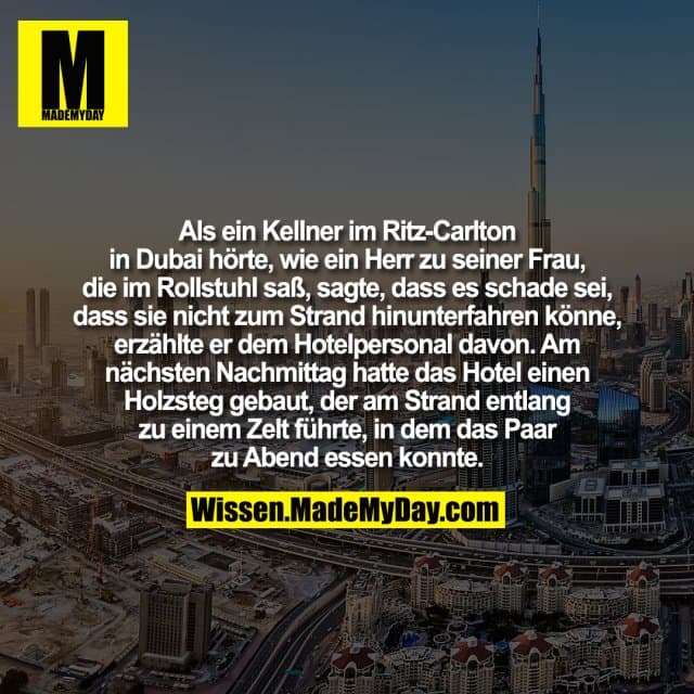 Als ein Kellner im Ritz-Carlton in Dubai hörte, wie ein Herr zu seiner Frau, die im Rollstuhl saß, sagte, dass es schade sei, dass sie nicht zum Strand hinunterfahren könne, erzählte er dem Hotelpersonal davon. Am nächsten Nachmittag hatte das Hotel einen Holzsteg gebaut, der am Strand entlang zu einem Zelt führte, in dem das Paar zu Abend essen konnte. - Inspiration, Zitate & Sprüche | MadeMyDay | Jetzt entdecken & teilen Als ein Kellner im Ritz-Carlton in Dubai hörte, wie ein Herr zu seiner Frau, die im Rollstuhl saß, sagte, dass es schade sei, dass sie nicht zum Strand hinunterfahren könne, erzählte er dem Hotelpersonal davon. Am nächsten Nachmittag hatte das Hotel einen Holzsteg gebaut, der am Strand entlang zu einem Zelt führte, in dem das Paar zu Abend essen konnte. - Inspirierendes Zitat mit Bild