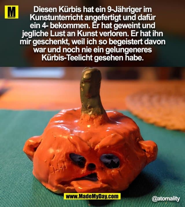 Diesen Kürbis hat ein 9-Jähriger im
Kunstunterricht angefertigt und dafür
ein 4- bekommen. Er hat geweint und
jegliche Lust an Kunst verloren. Er hat ihn
mir geschenkt, weil ich so begeistert davon
war und noch nie ein gelungeneres
Kürbis-Teelicht gesehen habe.
@atomality
(BILD) - Inspiration, Zitate & Sprüche | MadeMyDay | Jetzt entdecken & teilen Diesen Kürbis hat ein 9-Jähriger im
Kunstunterricht angefertigt und dafür
ein 4- bekommen. Er hat geweint und
jegliche Lust an Kunst verloren. Er hat ihn
mir geschenkt, weil ich so begeistert davon
war und noch nie ein gelungeneres
Kürbis-Teelicht gesehen habe.
@atomality
(BILD) - Inspirierendes Zitat mit Bild