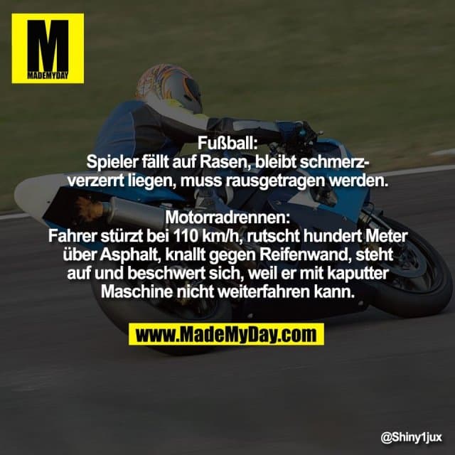 "Fußball:
Spieler fällt auf Rasen, bleibt schmerz-
verzerrt liegen, muss rausgetragen werden.
Motorradrennen:
Fahrer stürzt bei 110 km/h, rutscht hundert Meter
über Asphalt, knallt gegen Reifenwand, steht
auf und beschwert sich, weil er mit kaputter
Maschine nicht weiterfahren kann." - Inspiration, Zitate & Sprüche | MadeMyDay | Jetzt entdecken & teilen "Fußball:
Spieler fällt auf Rasen, bleibt schmerz-
verzerrt liegen, muss rausgetragen werden.
Motorradrennen:
Fahrer stürzt bei 110 km/h, rutscht hundert Meter
über Asphalt, knallt gegen Reifenwand, steht
auf und beschwert sich, weil er mit kaputter
Maschine nicht weiterfahren kann." - Inspirierendes Zitat mit Bild