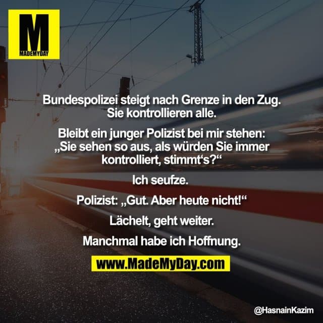 Bundespolizei steigt nach Grenze in den Zug.
Sie kontrollieren alle.
Bleibt ein junger Polizist bei mir stehen:
„Sie sehen so aus, als würden Sie immer
kontrolliert, stimmt‘s?“
Ich seufze.
Polizist: „Gut. Aber heute nicht!“
Lächelt, geht weiter.
Manchmal habe ich Hoffnung. - Inspiration, Zitate & Sprüche | MadeMyDay | Jetzt entdecken & teilen Bundespolizei steigt nach Grenze in den Zug.
Sie kontrollieren alle.
Bleibt ein junger Polizist bei mir stehen:
„Sie sehen so aus, als würden Sie immer
kontrolliert, stimmt‘s?“
Ich seufze.
Polizist: „Gut. Aber heute nicht!“
Lächelt, geht weiter.
Manchmal habe ich Hoffnung. - Inspirierendes Zitat mit Bild