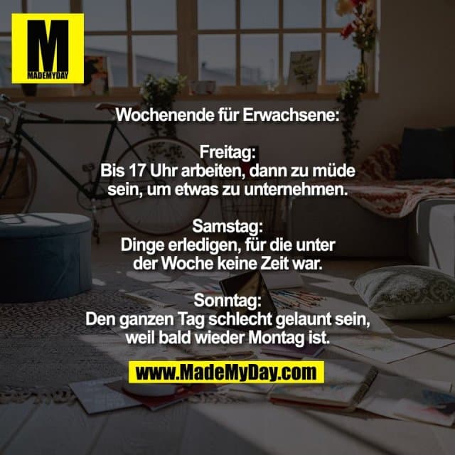 Wochenende für Erwachsene:
Freitag:
Bis 17 Uhr arbeiten, dann zu müde
sein, um etwas zu unternehmen.
Samstag:
Dinge erledigen, für die unter
der Woche keine Zeit war.
Sonntag:
Den ganzen Tag schlecht gelaunt sein,
weil bald wieder Montag ist. - Inspiration, Zitate & Sprüche | MadeMyDay | Jetzt entdecken & teilen Wochenende für Erwachsene:
Freitag:
Bis 17 Uhr arbeiten, dann zu müde
sein, um etwas zu unternehmen.
Samstag:
Dinge erledigen, für die unter
der Woche keine Zeit war.
Sonntag:
Den ganzen Tag schlecht gelaunt sein,
weil bald wieder Montag ist. - Inspirierendes Zitat mit Bild