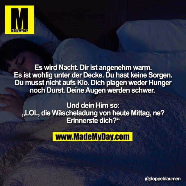 Es wird Nacht. Dir ist angenehm warm.
Es ist wohlig unter der Decke. Du hast keine Sorgen.
Du musst nicht aufs Klo. Dich plagen weder Hunger
noch Durst. Deine Augen werden schwer.
Und dein Hirn so:
„LOL, die Wäscheladung von heute Mittag, ne?
Erinnerste dich?“ - Inspiration, Zitate & Sprüche | MadeMyDay | Jetzt entdecken & teilen Es wird Nacht. Dir ist angenehm warm.
Es ist wohlig unter der Decke. Du hast keine Sorgen.
Du musst nicht aufs Klo. Dich plagen weder Hunger
noch Durst. Deine Augen werden schwer.
Und dein Hirn so:
„LOL, die Wäscheladung von heute Mittag, ne?
Erinnerste dich?“ - Inspirierendes Zitat mit Bild