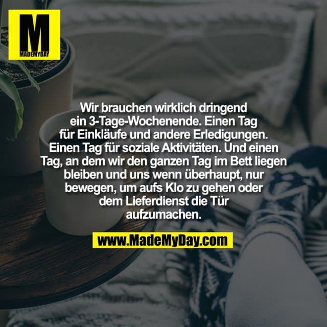 Wir brauchen wirklich dringend
ein 3-Tage-Wochenende. Einen Tag
für Einkläufe und andere Erledigungen.
Einen Tag für soziale Aktivitäten. Und einen
Tag, an dem wir den ganzen Tag im Bett liegen
bleiben und uns wenn überhaupt, nur
bewegen, um aufs Klo zu gehen oder
dem Lieferdienst die Tür
aufzumachen. - Inspiration, Zitate & Sprüche | MadeMyDay | Jetzt entdecken & teilen Wir brauchen wirklich dringend
ein 3-Tage-Wochenende. Einen Tag
für Einkläufe und andere Erledigungen.
Einen Tag für soziale Aktivitäten. Und einen
Tag, an dem wir den ganzen Tag im Bett liegen
bleiben und uns wenn überhaupt, nur
bewegen, um aufs Klo zu gehen oder
dem Lieferdienst die Tür
aufzumachen. - Inspirierendes Zitat mit Bild