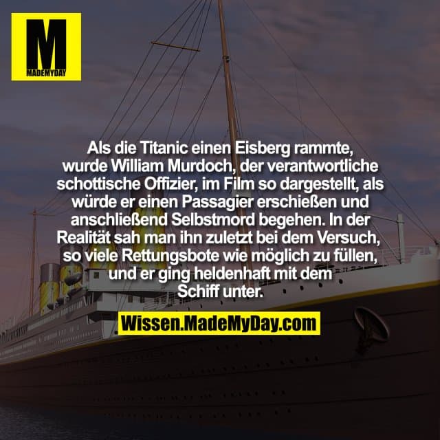 Als die Titanic einen Eisberg rammte, wurde William Murdoch, der verantwortliche schottische Offizier, im Film so dargestellt, als würde er einen Passagier erschießen und anschließend Selbstmord begehen. In der Realität sah man ihn zuletzt bei dem Versuch, so viele Rettungsbote wie möglich zu füllen, und er ging heldenhaft mit dem Schiff unter. - Inspiration, Zitate & Sprüche | MadeMyDay | Jetzt entdecken & teilen Als die Titanic einen Eisberg rammte, wurde William Murdoch, der verantwortliche schottische Offizier, im Film so dargestellt, als würde er einen Passagier erschießen und anschließend Selbstmord begehen. In der Realität sah man ihn zuletzt bei dem Versuch, so viele Rettungsbote wie möglich zu füllen, und er ging heldenhaft mit dem Schiff unter. - Inspirierendes Zitat mit Bild