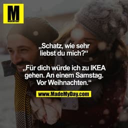 „Schatz, wie sehr
liebst du mich?“
„Für dich würde ich zu IKEA
gehen. An einem Samstag.
Vor Weihnachten.“