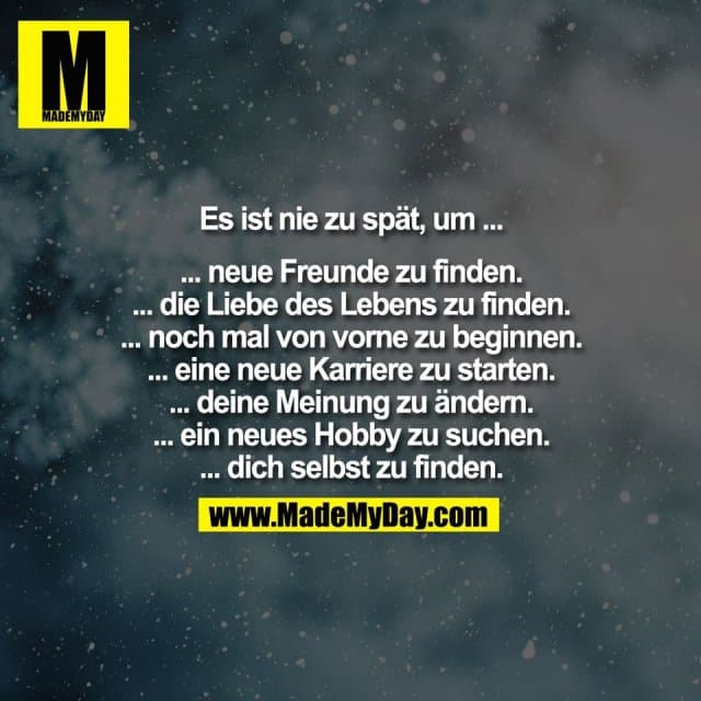 Es ist nie zu spät, um ...
... neue Freunde zu finden.
... die Liebe des Lebens zu finden.
... noch mal von vorne zu beginnen.
... eine neue Karriere zu starten.
... deine Meinung zu ändern.
... ein neues Hobby zu suchen.
... dich selbst zu finden. - Inspiration, Zitate & Sprüche | MadeMyDay | Jetzt entdecken & teilen Es ist nie zu spät, um ...
... neue Freunde zu finden.
... die Liebe des Lebens zu finden.
... noch mal von vorne zu beginnen.
... eine neue Karriere zu starten.
... deine Meinung zu ändern.
... ein neues Hobby zu suchen.
... dich selbst zu finden. - Inspirierendes Zitat mit Bild