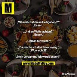 „Was machst du an Heiligabend?“
„Essen.“
„Und an Weihnachten?“
„Essen.“
„Und an Silvester?“
„Da mache ich den Jakobsw