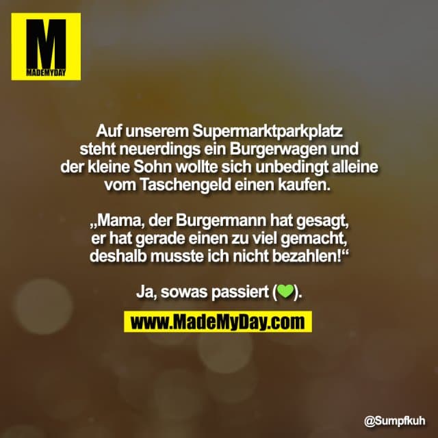 Auf unserem Supermarktparkplatz
steht neuerdings ein Burgerwagen und
der kleine Sohn wollte sich unbedingt alleine
vom Taschengeld einen kaufen.
„Mama, der Burgermann hat gesagt,
er hat gerade einen zu viel gemacht,
deshalb musste ich nicht bezahlen!“
Ja, sowas passiert (💚). - Inspiration, Zitate & Sprüche | MadeMyDay | Jetzt entdecken & teilen Auf unserem Supermarktparkplatz
steht neuerdings ein Burgerwagen und
der kleine Sohn wollte sich unbedingt alleine
vom Taschengeld einen kaufen.
„Mama, der Burgermann hat gesagt,
er hat gerade einen zu viel gemacht,
deshalb musste ich nicht bezahlen!“
Ja, sowas passiert (💚). - Inspirierendes Zitat mit Bild