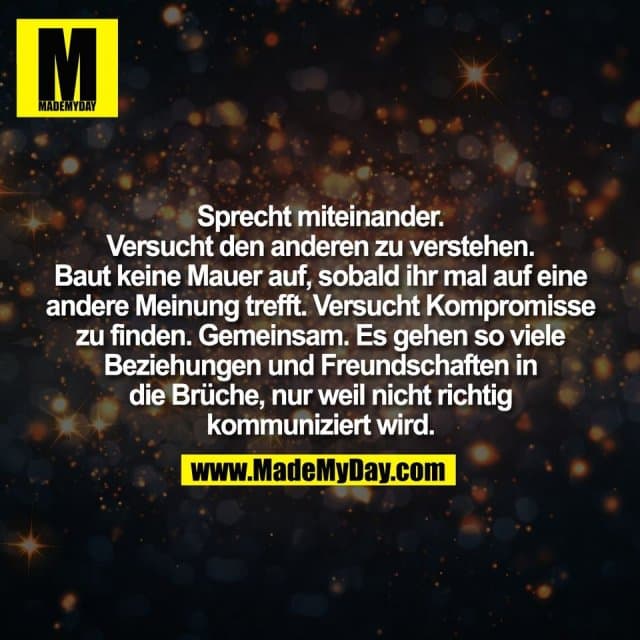 Sprecht miteinander.
Versucht den anderen zu verstehen.
Baut keine Mauer auf, sobald ihr mal auf eine
andere Meinung trefft. Versucht Kompromisse
zu finden. Gemeinsam. Es gehen so viele
Beziehungen und Freundschaften in
die Brüche, nur weil nicht richtig
kommuniziert wird. - Inspiration, Zitate & Sprüche | MadeMyDay | Jetzt entdecken & teilen Sprecht miteinander.
Versucht den anderen zu verstehen.
Baut keine Mauer auf, sobald ihr mal auf eine
andere Meinung trefft. Versucht Kompromisse
zu finden. Gemeinsam. Es gehen so viele
Beziehungen und Freundschaften in
die Brüche, nur weil nicht richtig
kommuniziert wird. - Inspirierendes Zitat mit Bild