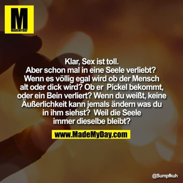 Klar, Sex ist toll. Aber schon mal in eine Seele verliebt?
Wenn es völlig egal wird ob der Mensch alt oder dick wird? Ob er Pickel bekommt, oder ein Bein verliert? Wenn du weißt, keine Äußerlichkeit kann jemals ändern was du in ihm siehst?
Weil die Seele immer dieselbe bleibt? - Inspiration, Zitate & Sprüche | MadeMyDay | Jetzt entdecken & teilen Klar, Sex ist toll. Aber schon mal in eine Seele verliebt?
Wenn es völlig egal wird ob der Mensch alt oder dick wird? Ob er Pickel bekommt, oder ein Bein verliert? Wenn du weißt, keine Äußerlichkeit kann jemals ändern was du in ihm siehst?
Weil die Seele immer dieselbe bleibt? - Inspirierendes Zitat mit Bild