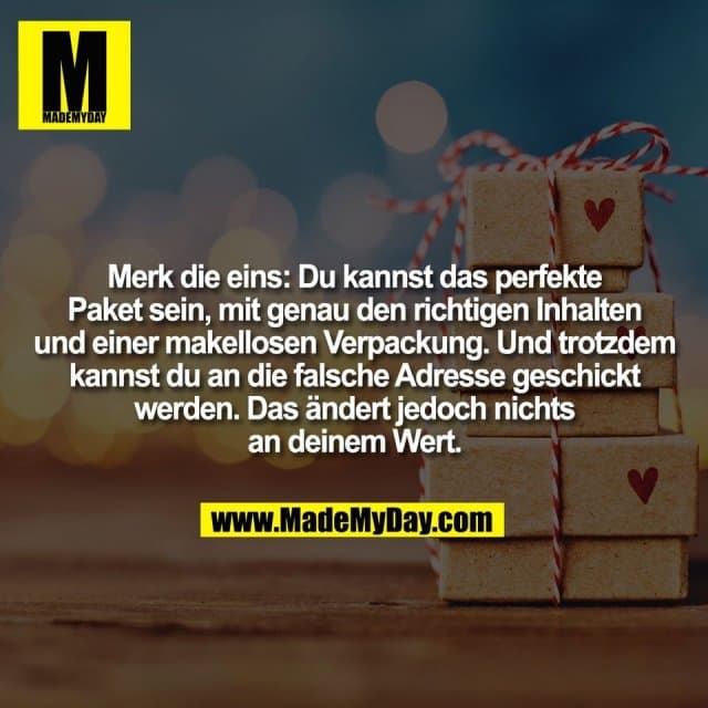 Merk die eins: Du kannst das perfekte
Paket sein, mit genau den richtigen Inhalten
und einer makellosen Verpackung. Und trotzdem
kannst du an die falsche Adresse geschickt
werden. Das ändert jedoch nichts
an deinem Wert. - Inspiration, Zitate & Sprüche | MadeMyDay | Jetzt entdecken & teilen Merk die eins: Du kannst das perfekte
Paket sein, mit genau den richtigen Inhalten
und einer makellosen Verpackung. Und trotzdem
kannst du an die falsche Adresse geschickt
werden. Das ändert jedoch nichts
an deinem Wert. - Inspirierendes Zitat mit Bild