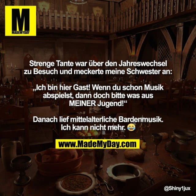 Strenge Tante war über den Jahreswechsel
zu Besuch und meckerte meine Schwester an:
„Ich bin hier Gast! Wenn du schon Musik
abspielst, dann doch bitte was aus
MEINER Jugend!“
Danach lief mittelalterliche Bardenmusik.
Ich kann nicht mehr. 😂 - Inspiration, Zitate & Sprüche | MadeMyDay | Jetzt entdecken & teilen Strenge Tante war über den Jahreswechsel
zu Besuch und meckerte meine Schwester an:
„Ich bin hier Gast! Wenn du schon Musik
abspielst, dann doch bitte was aus
MEINER Jugend!“
Danach lief mittelalterliche Bardenmusik.
Ich kann nicht mehr. 😂 - Inspirierendes Zitat mit Bild