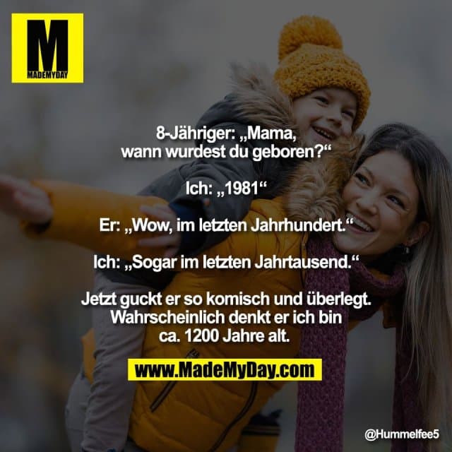8-Jähriger: „Mama,
wann wurdest du geboren?“
Ich: „1981“
Er: „Wow, im letzten Jahrhundert.“
Ich: „Sogar im letzten Jahrtausend.“
Jetzt guckt er so komisch und überlegt.
Wahrscheinlich denkt er ich bin
ca. 1200 Jahre alt. - Inspiration, Zitate & Sprüche | MadeMyDay | Jetzt entdecken & teilen 8-Jähriger: „Mama,
wann wurdest du geboren?“
Ich: „1981“
Er: „Wow, im letzten Jahrhundert.“
Ich: „Sogar im letzten Jahrtausend.“
Jetzt guckt er so komisch und überlegt.
Wahrscheinlich denkt er ich bin
ca. 1200 Jahre alt. - Inspirierendes Zitat mit Bild