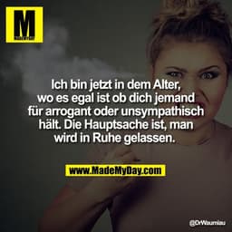 Ich bin jetzt in dem Alter,
wo es egal ist ob dich jemand
für arrogant oder unsympathisch
hält. Die Hauptsache ist, man