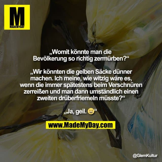 „Womit könnte man die
Bevölkerung so richtig zermürben?“
„Wir könnten die gelben Säcke dünner
machen. Ich meine, wie witzig wäre es,
wenn die immer spätestens beim Verschnüren
zerreißen und man dann umständlich einen
zweiten drüberfriemeln müsste?“
„Ja, geil. 😄“ - Inspiration, Zitate & Sprüche | MadeMyDay | Jetzt entdecken & teilen „Womit könnte man die
Bevölkerung so richtig zermürben?“
„Wir könnten die gelben Säcke dünner
machen. Ich meine, wie witzig wäre es,
wenn die immer spätestens beim Verschnüren
zerreißen und man dann umständlich einen
zweiten drüberfriemeln müsste?“
„Ja, geil. 😄“ - Inspirierendes Zitat mit Bild