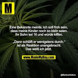 Eine Bekannte meinte, ich soll froh sein,
dass meine Kinder noch so klein seien.
Ihr Sohn sei 16 und würde kiffen.
„Da