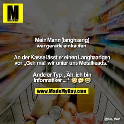 Mein Mann (langhaarig)
war gerade einkaufen.
An der Kasse lässt er einen Langhaarigen
vor „Geh mal, wir unter uns Metal