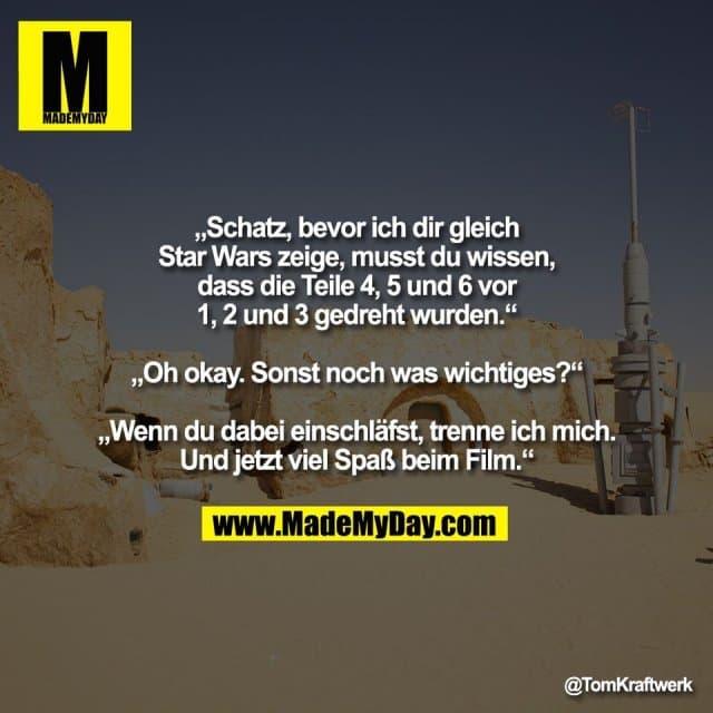 „Schatz, bevor ich dir gleich
Star Wars zeige, musst du wissen,
dass die Teile 4, 5 und 6 vor
1, 2 und 3 gedreht wurden.“
„Oh okay. Sonst noch was wichtiges?“
„Wenn du dabei einschläfst, trenne ich mich.
Und jetzt viel Spaß beim Film.“ - Inspiration, Zitate & Sprüche | MadeMyDay | Jetzt entdecken & teilen „Schatz, bevor ich dir gleich
Star Wars zeige, musst du wissen,
dass die Teile 4, 5 und 6 vor
1, 2 und 3 gedreht wurden.“
„Oh okay. Sonst noch was wichtiges?“
„Wenn du dabei einschläfst, trenne ich mich.
Und jetzt viel Spaß beim Film.“ - Inspirierendes Zitat mit Bild