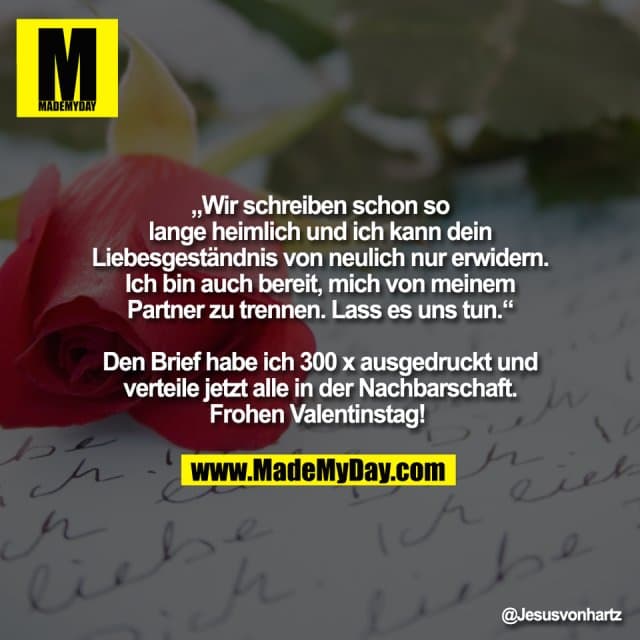 „Wir schreiben schon so
lange heimlich und ich kann dein
Liebesgeständnis von neulich nur erwidern.
Ich bin auch bereit, mich von meinem
Partner zu trennen. Lass es uns tun.“
Den Brief habe ich 300 x ausgedruckt und
verteile jetzt alle in der Nachbarschaft.
Frohen Valentinstag! - Inspiration, Zitate & Sprüche | MadeMyDay | Jetzt entdecken & teilen „Wir schreiben schon so
lange heimlich und ich kann dein
Liebesgeständnis von neulich nur erwidern.
Ich bin auch bereit, mich von meinem
Partner zu trennen. Lass es uns tun.“
Den Brief habe ich 300 x ausgedruckt und
verteile jetzt alle in der Nachbarschaft.
Frohen Valentinstag! - Inspirierendes Zitat mit Bild