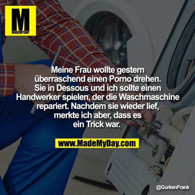Meine Frau wollte gestern
überraschend einen Porno drehen.
Sie in Dessous und ich sollte einen
Handwerker spielen, der die Waschmaschine
repariert. Nachdem sie wieder lief,
merkte ich aber, dass es
ein Trick war. - Inspiration, Zitate & Sprüche | MadeMyDay | Jetzt entdecken & teilen Meine Frau wollte gestern
überraschend einen Porno drehen.
Sie in Dessous und ich sollte einen
Handwerker spielen, der die Waschmaschine
repariert. Nachdem sie wieder lief,
merkte ich aber, dass es
ein Trick war. - Inspirierendes Zitat mit Bild
