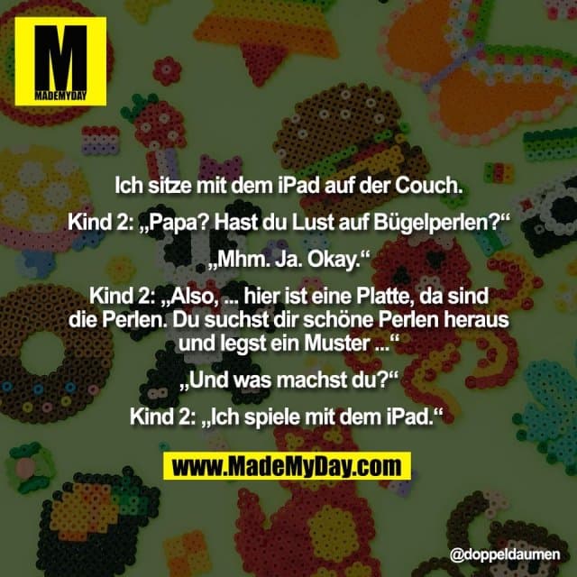 Ich sitze mit dem iPad auf der Couch.
Kind 2: „Papa? Hast du Lust auf Bügelperlen?“
„Mhm. Ja. Okay.“
Kind 2: „Also, ... hier ist eine Platte, da sind
die Perlen. Du suchst dir schöne Perlen heraus
und legst ein Muster ...“
„Und was machst du?“
Kind 2: „Ich spiele mit dem iPad.“ - Inspiration, Zitate & Sprüche | MadeMyDay | Jetzt entdecken & teilen Ich sitze mit dem iPad auf der Couch.
Kind 2: „Papa? Hast du Lust auf Bügelperlen?“
„Mhm. Ja. Okay.“
Kind 2: „Also, ... hier ist eine Platte, da sind
die Perlen. Du suchst dir schöne Perlen heraus
und legst ein Muster ...“
„Und was machst du?“
Kind 2: „Ich spiele mit dem iPad.“ - Inspirierendes Zitat mit Bild