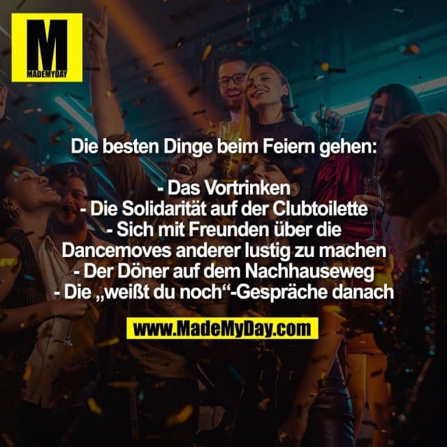 Die besten Dinge beim Feiern gehen:
- Das Vortrinken
- Die Solidarität auf der Clubtoilette
- Sich mit Freunden über die
Dancemoves anderer lustig zu machen
- Der Döner auf dem Nachhauseweg
- Die „weißt du noch“-Gespräche danach - Inspiration, Zitate & Sprüche | MadeMyDay | Jetzt entdecken & teilen Die besten Dinge beim Feiern gehen:
- Das Vortrinken
- Die Solidarität auf der Clubtoilette
- Sich mit Freunden über die
Dancemoves anderer lustig zu machen
- Der Döner auf dem Nachhauseweg
- Die „weißt du noch“-Gespräche danach - Inspirierendes Zitat mit Bild