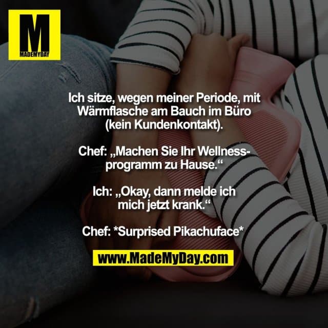 Ich sitze, wegen meiner Periode, mit
Wärmflasche am Bauch im Büro
(kein Kundenkontakt).
Chef: „Machen Sie Ihr Wellness-
programm zu Hause.“
Ich: „Okay, dann melde ich
mich jetzt krank.“
Chef: *Surprised Pikachuface* - Inspiration, Zitate & Sprüche | MadeMyDay | Jetzt entdecken & teilen Ich sitze, wegen meiner Periode, mit
Wärmflasche am Bauch im Büro
(kein Kundenkontakt).
Chef: „Machen Sie Ihr Wellness-
programm zu Hause.“
Ich: „Okay, dann melde ich
mich jetzt krank.“
Chef: *Surprised Pikachuface* - Inspirierendes Zitat mit Bild
