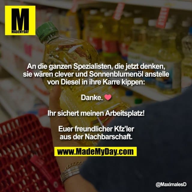 An die ganzen Spezialisten, die jetzt denken,
sie wären clever und Sonnenblumenöl anstelle
von Diesel in ihre Karre kippen:
Danke. ❤️
Ihr sichert meinen Arbeitsplatz!
Euer freundlicher Kfz’ler
aus der Nachbarschaft. - Inspiration, Zitate & Sprüche | MadeMyDay | Jetzt entdecken & teilen An die ganzen Spezialisten, die jetzt denken,
sie wären clever und Sonnenblumenöl anstelle
von Diesel in ihre Karre kippen:
Danke. ❤️
Ihr sichert meinen Arbeitsplatz!
Euer freundlicher Kfz’ler
aus der Nachbarschaft. - Inspirierendes Zitat mit Bild