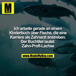 Ich arbeite gerade an einem
Kinderbuch über Fische, die eine
Karriere als Zahnarzt anstreben.
Der Buchtitel lautet:
Zahn
