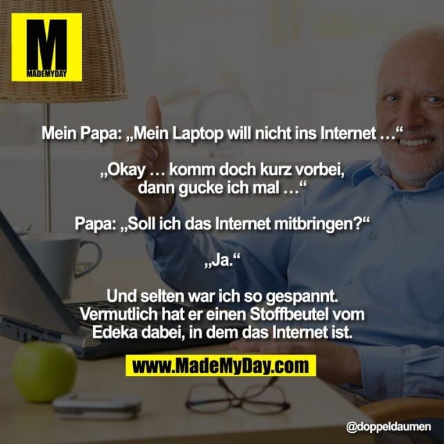 "Mein Papa: „Mein Laptop will nicht ins Internet …“
„Okay … komm doch kurz vorbei,
dann gucke ich mal …“
Papa: „Soll ich das Internet mitbringen?“
„Ja.“
Und selten war ich so gespannt.
Vermutlich hat er einen Stoffbeutel vom
Edeka dabei, in dem das Internet ist." - Inspiration, Zitate & Sprüche | MadeMyDay | Jetzt entdecken & teilen "Mein Papa: „Mein Laptop will nicht ins Internet …“
„Okay … komm doch kurz vorbei,
dann gucke ich mal …“
Papa: „Soll ich das Internet mitbringen?“
„Ja.“
Und selten war ich so gespannt.
Vermutlich hat er einen Stoffbeutel vom
Edeka dabei, in dem das Internet ist." - Inspirierendes Zitat mit Bild