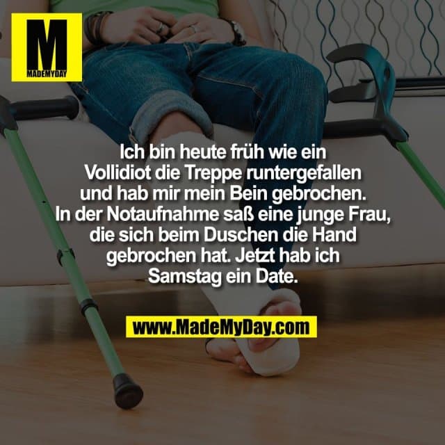 Ich bin heute früh wie ein
Vollidiot die Treppe runtergefallen
und hab mir mein Bein gebrochen.
In der Notaufnahme saß eine junge Frau,
die sich beim Duschen die Hand
gebrochen hat. Jetzt hab ich
Samstag ein Date. - Inspiration, Zitate & Sprüche | MadeMyDay | Jetzt entdecken & teilen Ich bin heute früh wie ein
Vollidiot die Treppe runtergefallen
und hab mir mein Bein gebrochen.
In der Notaufnahme saß eine junge Frau,
die sich beim Duschen die Hand
gebrochen hat. Jetzt hab ich
Samstag ein Date. - Inspirierendes Zitat mit Bild