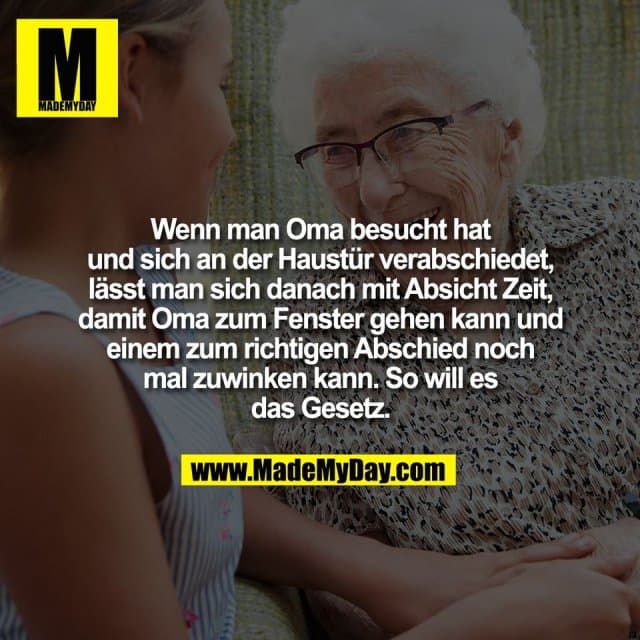 Wenn man Oma besucht hat
und sich an der Haustür verabschiedet,
lässt man sich danach mit Absicht Zeit,
damit Oma zum Fenster gehen kann und
einem zum richtigen Abschied noch
mal zuwinken kann. So will es
das Gesetz. - Inspiration, Zitate & Sprüche | MadeMyDay | Jetzt entdecken & teilen Wenn man Oma besucht hat
und sich an der Haustür verabschiedet,
lässt man sich danach mit Absicht Zeit,
damit Oma zum Fenster gehen kann und
einem zum richtigen Abschied noch
mal zuwinken kann. So will es
das Gesetz. - Inspirierendes Zitat mit Bild