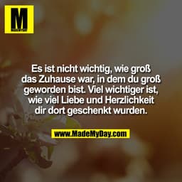 Es ist nicht wichtig, wie groß
das Zuhause war, in dem du groß
geworden bist. Viel wichtiger ist,
wie viel Liebe und Her