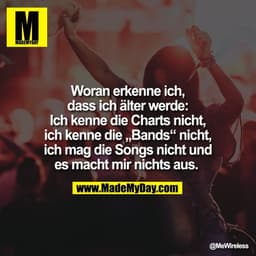 Woran erkenne ich,
dass ich älter werde:
Ich kenne die Charts nicht,
ich kenne die „Bands“ nicht,
ich mag die Songs nich