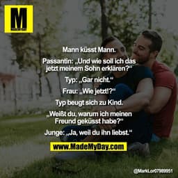 "Mann küsst Mann.
Passantin: „Und wie soll ich das
jetzt meinem Sohn erklären?“
Typ: „Gar nicht.“
Frau: „Wie jetzt!?“