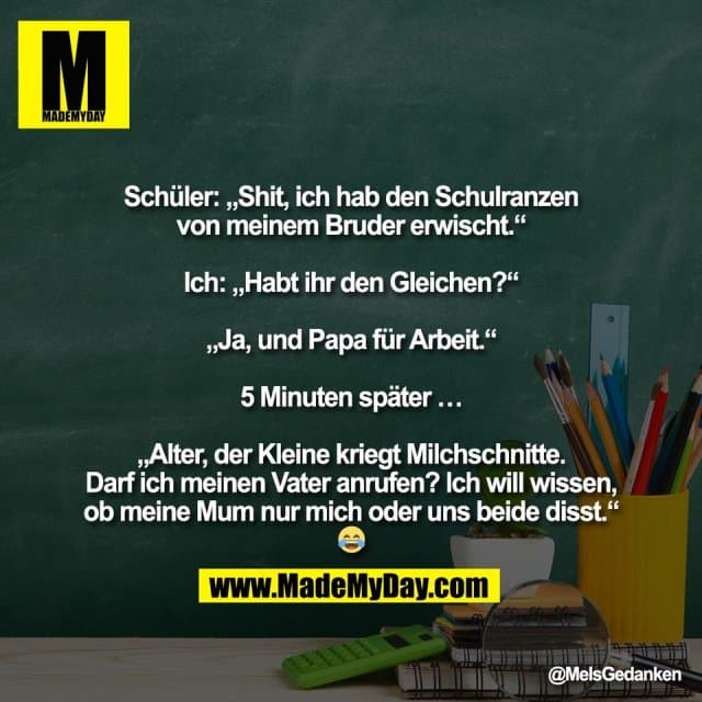 "Schüler: „Shit, ich hab den Schulranzen
von meinem Bruder erwischt.“
Ich: „Habt ihr den Gleichen?“
„Ja, und Papa für Arbeit.“
5 Minuten später …
„Alter, der Kleine kriegt Milchschnitte.
Darf ich meinen Vater anrufen? Ich will wissen,
ob meine Mum nur mich oder uns beide disst.“
😂" - Inspiration, Zitate & Sprüche | MadeMyDay | Jetzt entdecken & teilen "Schüler: „Shit, ich hab den Schulranzen
von meinem Bruder erwischt.“
Ich: „Habt ihr den Gleichen?“
„Ja, und Papa für Arbeit.“
5 Minuten später …
„Alter, der Kleine kriegt Milchschnitte.
Darf ich meinen Vater anrufen? Ich will wissen,
ob meine Mum nur mich oder uns beide disst.“
😂" - Inspirierendes Zitat mit Bild