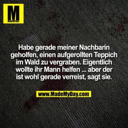 Habe gerade meiner Nachbarin
geholfen, einen aufgerollten Teppich
im Wald zu vergraben. Eigentlich
wollte ihr Mann helfe